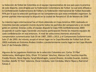 La Selección de fútbol de Colombia es el equipo representativo de ese país para la práctica
de este deporte, está dirigida por la Federación Colombiana de Fútbol la cual está afiliada a
la Confederación Sudamericana de Fútbol y la Federación Internacional de Fútbol Asociado
FIFA por lo que la selección participa en las competencias que estas entidades organizan. Su
primer partido internacional lo disputó en la ciudad de Panamá el 10 de febrero de 1938
Su máximo logro internacional fue el título obtenido en Copa América 2001 realizada en
Colombia (siendo campeón invicto durante todos los partidos del campeonato y sin recibir
goles en contra). Gracias a ello, el equipo disputó la Copa FIFA Confederaciones 2003
ocupando el cuarto lugar, haciendo una buena participación frente los mejores equipos de
cada confederación en ese entonces. A nivel de selecciones menores alcanzó los
campeonatos suramericanos Sub-20 de 1987, 2005 y 2013, y el Campeonato Sudamericano
Sub-17 de 1993. Así mismo, ocupó el tercer lugar en la Copa Mundial de Fútbol Sub-20 de
2003 realizada en Emiratos Árabes Unidos y posteriormente cuarto lugar en las Copa Mundo
Sub-17 de Finlandia 2003 y
Algunos de los jugadores históricos de la selección Colombia son: Carlos 'El Pibe'
Valderrama, Wellington Ortiz, Efraín 'El Caimán' Sánchez, Marcos Coll, Faustino Asprilla,
Freddy Rincón, René Higuita, Faryd Mondragón, Leonel Álvarez, Arnoldo Guarán, Andrés
Escobar, Adolfo 'El Tren' Valencia, Óscar Córdoba, Iván Córdoba, Mario Yépez y Rad ámel
Falcao.3
 