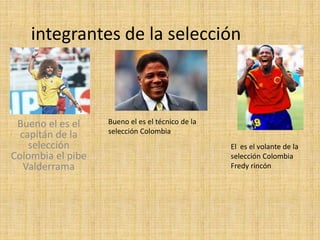 integrantes de la selección
Bueno el es el
capitán de la
selección
Colombia el pibe
Valderrama
Bueno el es el técnico de la
selección Colombia
El es el volante de la
selección Colombia
Fredy rincón
 