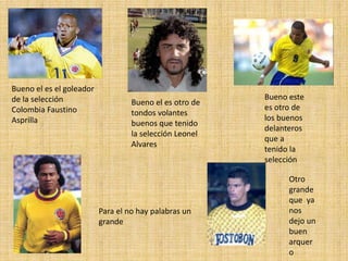 Bueno el es el goleador
de la selección
Colombia Faustino
Asprilla
Bueno el es otro de
tondos volantes
buenos que tenido
la selección Leonel
Alvares
Bueno este
es otro de
los buenos
delanteros
que a
tenido la
selección
Para el no hay palabras un
grande
Otro
grande
que ya
nos
dejo un
buen
arquer
o
 