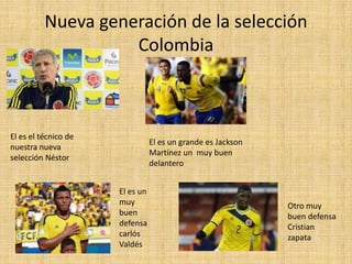 Nueva generación de la selección
Colombia
El es el técnico de
nuestra nueva
selección Néstor
El es un grande es Jackson
Martínez un muy buen
delantero
El es un
muy
buen
defensa
carlós
Valdés
Otro muy
buen defensa
Cristian
zapata
 