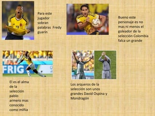 Para este
jugador
sobran
palabras Fredy
guarín
Bueno este
personaje es no
mas ni menos el
goleador de la
selección Colombia
falca un grande
El es el alma
de la
selección
pablo
armero mas
conocido
como miñia
Los arqueros de la
selección son unos
grandes David Ospina y
Mondragón
 