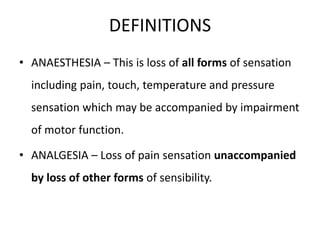 DEFINITIONS 
• ANAESTHESIA – This is loss of all forms of sensation 
including pain, touch, temperature and pressure 
sensation which may be accompanied by impairment 
of motor function. 
• ANALGESIA – Loss of pain sensation unaccompanied 
by loss of other forms of sensibility. 
 