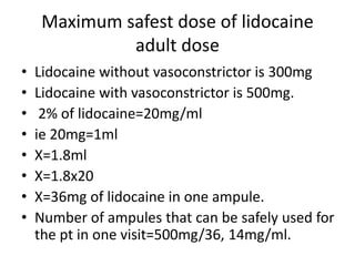 Maximum safest dose of lidocaine 
adult dose 
• Lidocaine without vasoconstrictor is 300mg 
• Lidocaine with vasoconstrictor is 500mg. 
• 2% of lidocaine=20mg/ml 
• ie 20mg=1ml 
• X=1.8ml 
• X=1.8x20 
• X=36mg of lidocaine in one ampule. 
• Number of ampules that can be safely used for 
the pt in one visit=500mg/36, 14mg/ml. 
 