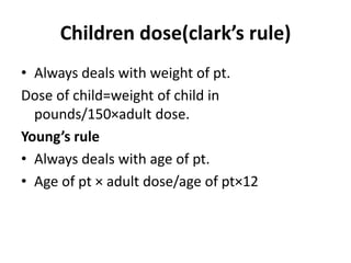 Children dose(clark’s rule) 
• Always deals with weight of pt. 
Dose of child=weight of child in 
pounds/150×adult dose. 
Young’s rule 
• Always deals with age of pt. 
• Age of pt × adult dose/age of pt×12 
 