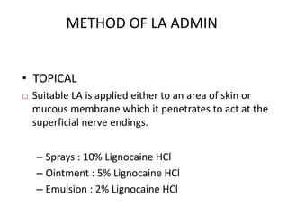 METHOD OF LA ADMIN 
• TOPICAL 
 Suitable LA is applied either to an area of skin or 
mucous membrane which it penetrates to act at the 
superficial nerve endings. 
– Sprays : 10% Lignocaine HCl 
– Ointment : 5% Lignocaine HCl 
– Emulsion : 2% Lignocaine HCl 
 
