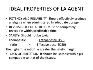 IDEAL PROPERTIES OF LA AGENT 
• POTENCY AND RELIABILITY- Should effectively produce 
analgesia when administered in adequate dosage. 
• REVERSIBILITY OF ACTION- Must be completely 
reversible within predictable time. 
• SAFETY- Should not be toxic. 
Therapeutic Lethal dose(LD50) 
ratio = Effective dose(ED50) 
The higher the ratio the greater the safety margin. 
• LACK OF IRRITATION- It should be isotonic with a pH 
compatible to that of the tissues. 
 