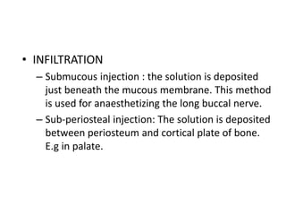 • INFILTRATION 
– Submucous injection : the solution is deposited 
just beneath the mucous membrane. This method 
is used for anaesthetizing the long buccal nerve. 
– Sub-periosteal injection: The solution is deposited 
between periosteum and cortical plate of bone. 
E.g in palate. 
 