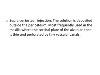  Supra-periosteal injection: The solution is deposited 
outside the periosteum. Most frequently used in the 
maxilla where the cortical plate of the alveolar bone 
is thin and perforated by tiny vascular canals. 
 