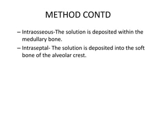 METHOD CONTD 
– Intraosseous-The solution is deposited within the 
medullary bone. 
– Intraseptal- The solution is deposited into the soft 
bone of the alveolar crest. 
 