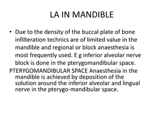 LA IN MANDIBLE 
• Due to the density of the buccal plate of bone 
infilteration technics are of limited value in the 
mandible and regional or block anaesthesia is 
most frequently used. E g inferior alveolar nerve 
block is done in the pterygomandibular space. 
PTERYGOMANDIBULAR SPACE Anaesthesia in the 
mandible is achieved by deposition of the 
solution around the inferior alveolar and lingual 
nerve in the pterygo-mandibular space. 

