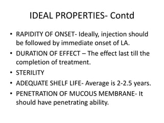 IDEAL PROPERTIES- Contd 
• RAPIDITY OF ONSET- Ideally, injection should 
be followed by immediate onset of LA. 
• DURATION OF EFFECT – The effect last till the 
completion of treatment. 
• STERILITY 
• ADEQUATE SHELF LIFE- Average is 2-2.5 years. 
• PENETRATION OF MUCOUS MEMBRANE- It 
should have penetrating ability. 
 