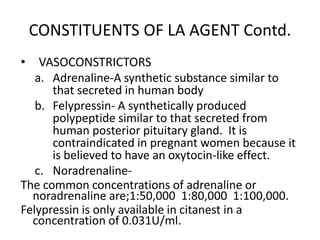 CONSTITUENTS OF LA AGENT Contd. 
• VASOCONSTRICTORS 
a. Adrenaline-A synthetic substance similar to 
that secreted in human body 
b. Felypressin- A synthetically produced 
polypeptide similar to that secreted from 
human posterior pituitary gland. It is 
contraindicated in pregnant women because it 
is believed to have an oxytocin-like effect. 
c. Noradrenaline- 
The common concentrations of adrenaline or 
noradrenaline are;1:50,000 1:80,000 1:100,000. 
Felypressin is only available in citanest in a 
concentration of 0.031U/ml. 
 
