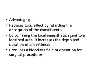 • Advantages; 
• Reduces toxic effect by retarding the 
absorption of the constituents. 
• By confining the local anaesthetic agent to a 
localised area, it increases the depth and 
duration of anaesthesia. 
• Produces a bloodless field of operation for 
surgical procedures. 
 