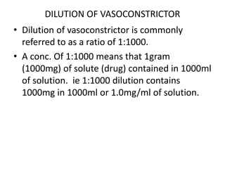 DILUTION OF VASOCONSTRICTOR 
• Dilution of vasoconstrictor is commonly 
referred to as a ratio of 1:1000. 
• A conc. Of 1:1000 means that 1gram 
(1000mg) of solute (drug) contained in 1000ml 
of solution. ie 1:1000 dilution contains 
1000mg in 1000ml or 1.0mg/ml of solution. 
 