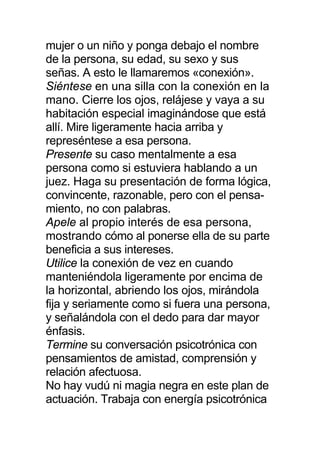 mujer o un niño y ponga debajo el nombre
de la persona, su edad, su sexo y sus
señas. A esto le llamaremos «conexión».
Siéntese en una silla con la conexión en la
mano. Cierre los ojos, relájese y vaya a su
habitación especial imaginándose que está
allí. Mire ligeramente hacia arriba y
represéntese a esa persona.
Presente su caso mentalmente a esa
persona como si estuviera hablando a un
juez. Haga su presentación de forma lógica,
convincente, razonable, pero con el pensa-
miento, no con palabras.
Apele al propio interés de esa persona,
mostrando cómo al ponerse ella de su parte
beneficia a sus intereses.
Utilice la conexión de vez en cuando
manteniéndola ligeramente por encima de
la horizontal, abriendo los ojos, mirándola
fija y seriamente como si fuera una persona,
y señalándola con el dedo para dar mayor
énfasis.
Termine su conversación psicotrónica con
pensamientos de amistad, comprensión y
relación afectuosa.
No hay vudú ni magia negra en este plan de
actuación. Trabaja con energía psicotrónica
 