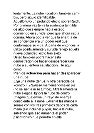 lentamente. La nube «control» también cam-
bió, pero siguió identificable.
Aquello tuvo un profundo efecto sobre Ralph.
Por primera vez tenía la evidencia tangible
de algo que siempre había estado
ocurriendo en su vida, pero que ahora sabía
ocurría. Ahora podía ver que la energía de
su conciencia era un poder real que
conformaba su vida. A partir de entonces la
utilizó positivamente y su vida reflejó aquella
nueva polaridad: éxito tras éxito.
Usted también podrá hacer esta
demostración de hacer desaparecer una
nube a su entera satisfacción. He aquí
cómo:
Plan de actuación para hacer desaparecer
una nube
Elija una nube (tenue) y otra parecida de
«control». Relájese manteniéndose en pie
(no se siente ni se tumbe). Mire fijamente la
nube elegida. Ignore la nube de control.
Imagine que envía un rayo de energía
consciente a la nube. Levante las manos y
señale con los tres primeros dedos de cada
mano (sin incluir el pulgar) hacia la nube,
sabiendo que eso aumenta el poder
psicotrónico que penetra en ella.
 