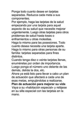 Ponga todo cuanto desee en tarjetas
separadas. Reduzca cada meta a sus
componentes.
Por ejemplo, haga las tarjetas de la salud
empezando por una tarjeta para aquel
aspecto de su salud que necesite mejorar
urgentemente. Luego otras tarjetas para otros
problemas de salud hasta toses o
enfriamientos u otras molestias.
Haga lo mismo para las posesiones. Todo
cuanto desea necesita una tarjeta aparte.
Haga lo mismo para otras personas de su
familia: tarjetas separadas para fines
distintos.
Cuando tenga diez o veinte tarjetas llenas,
enumérelas por orden de importancia.
Luego ponga el número uno delante de las
demás, detrás la dos, etc.
Ahora ya está listo para llevar a cabo un plan
de actuación que afectará a cada una de
esas metas, empujándolas a realizarse.
Plan de actuación para mejorar su vida
Vaya a su «habitación especial» y relájese
en su silla especial con las tarjetas en la
mano.
 