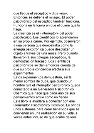 que llegue el escéptico y diga «no».
Entonces se detiene el milagro. El poder
psicotrónico del escéptico también funciona.
Funciona en la forma en que él quiere que lo
haga.
La creencia es el «interruptor» del poder
psicotrónico. Los científicos lo aprendieron
en su propia carne. Por ejemplo, observaron
a una persona que demostraba cómo la
energía psicotrónica puede desplazar un
objeto a través de una mesa. Pero cuando
llamaron a sus colegas escépticos, la
demostración fracasó. Los científicos
psicotrónicos se dan entonces cuenta de
que su propia conciencia afecta a sus
experimentos.
Estos experimentos demuestran, sin la
menor sombra de duda, que cuando un
hombre gira el interruptor psicotrónico queda
conectado a un Generador Psicotrónico
Cósmico que hace que cada uno de sus
pensamientos actúe como un hecho.
Este libro le ayudara a conectar con ese
Generador Psicotrónico Cósmico. Le brinda
unos sistemas para crear beneficios que se
convierten en una realización en su vida, a
veces antes incluso de que acabe de leer
 