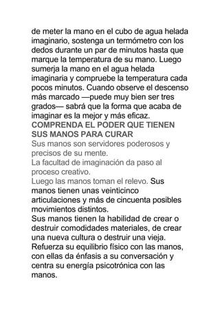 de meter la mano en el cubo de agua helada
imaginario, sostenga un termómetro con los
dedos durante un par de minutos hasta que
marque la temperatura de su mano. Luego
sumerja la mano en el agua helada
imaginaria y compruebe la temperatura cada
pocos minutos. Cuando observe el descenso
más marcado —puede muy bien ser tres
grados— sabrá que la forma que acaba de
imaginar es la mejor y más eficaz.
COMPRENDA EL PODER QUE TIENEN
SUS MANOS PARA CURAR
Sus manos son servidores poderosos y
precisos de su mente.
La facultad de imaginación da paso al
proceso creativo.
Luego las manos toman el relevo. Sus
manos tienen unas veinticinco
articulaciones y más de cincuenta posibles
movimientos distintos.
Sus manos tienen la habilidad de crear o
destruir comodidades materiales, de crear
una nueva cultura o destruir una vieja.
Refuerza su equilibrio físico con las manos,
con ellas da énfasis a su conversación y
centra su energía psicotrónica con las
manos.
 