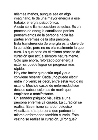 mismas manos, aunque sea en algo
imaginario, le da una mayor energía a ese
trabajo: energía psicotrónica.
A esto se le llama curación psíquica. Es un
proceso de energía canalizado por los
pensamientos de la persona hacia las
partes enfermas de la otra persona.
Esta transferencia de energía es la clave de
la curación, pero no es ella realmente la que
cura. Lo que sana es el mismo proceso de
curación que actúa siempre naturalmente.
Sólo que ahora, reforzado por energía
externa, puede lograr un progreso más
rápido.
Hay otro factor que actúa aquí y que
conviene resaltar. Cada uno puede elegir
entre ir o venir; es decir, entre estar vivo o no
estarlo. Muchos casos de enfermedad son
deseos subconscientes de morir que
empiezan a manifestarse.
Un sanador psíquico visualiza a una
persona enferma ya curada. La curación se
realiza. Ese mismo sanador psíquico
visualiza a otra persona que padece la
misma enfermedad también curada. Esta
vez no se realiza la curación. ¿Por qué?
 