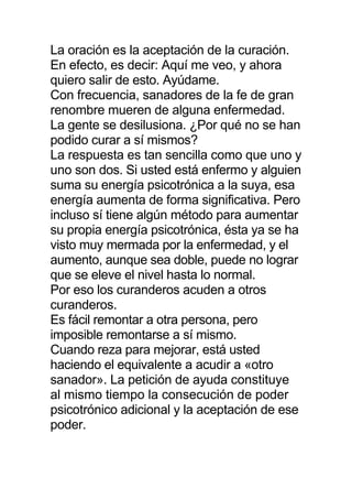 La oración es la aceptación de la curación.
En efecto, es decir: Aquí me veo, y ahora
quiero salir de esto. Ayúdame.
Con frecuencia, sanadores de la fe de gran
renombre mueren de alguna enfermedad.
La gente se desilusiona. ¿Por qué no se han
podido curar a sí mismos?
La respuesta es tan sencilla como que uno y
uno son dos. Si usted está enfermo y alguien
suma su energía psicotrónica a la suya, esa
energía aumenta de forma significativa. Pero
incluso sí tiene algún método para aumentar
su propia energía psicotrónica, ésta ya se ha
visto muy mermada por la enfermedad, y el
aumento, aunque sea doble, puede no lograr
que se eleve el nivel hasta lo normal.
Por eso los curanderos acuden a otros
curanderos.
Es fácil remontar a otra persona, pero
imposible remontarse a sí mismo.
Cuando reza para mejorar, está usted
haciendo el equivalente a acudir a «otro
sanador». La petición de ayuda constituye
al mismo tiempo la consecución de poder
psicotrónico adicional y la aceptación de ese
poder.
 