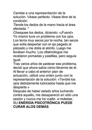 Cambie a una representación de la
solución. Véase perfecto. Véase libre de la
condición.
Tienda los dedos de la mano hacia el área
afectada. "
Chasquee los dedos, diciendo: «¡Fuera!»
Yo mismo tuve un problema con los ojos.
Los tenía muy secos por la noche, tan secos
que solía despertar con el ojo pegado al
párpado y me dolía al abrirlo. Luego me
lloraban mucho. Los oftalmólogos me
recetaron pomadas y pastillas, pero seguía
igual.
Tras varios años de padecer ese problema,
decidí que ahora sabía cómo librarme de él.
Al llevar a cabo el anterior plan de
actuación, utilicé una orden junto con la
representación de la solución: «Tendré los
ojos debidamente lubricados hasta que me
despierte.»
Después de haber estado años luchando
contra aquello, me desapareció en sólo una
sesión y nunca me ha vuelto a molestar.
SU ENERGÍA PSICOTRÓNICA PUEDE
CURAR ALOS DEMÁS
 