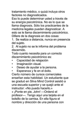tratamiento médico, o quizá incluya otros
factores no diagnosticados.
Eso lo puede determinar usted a través de
su energía psicotrónica. No es lo que se
llama diagnosis. Sólo los practicantes de la
medicina legales pueden diagnosticar. A
esto se le llama discernimiento psicotrónico.
Difiere de la diagnosis en dos cosas:
1. Se realiza a distancia, nunca en presencia
del sujeto.
2. Al sujeto no se le informa del problema
discernido.
Todo cuanto necesita para un correcto
discernimiento psicotrónico es:
• Capacidad de relajación
• Imaginación visual.
• Deseo de ayudar a la persona.
• Esperanza y fe en el éxito.
Cierto número de cursos comerciales
enseñan esta habilidad. Un estudiante que
se graduó en Silva Mind Control asistió a
una escuela superior y se quejó ante el
instructor: «No puedo hacerlo.»
« ¡Ponte en pie, John! —Ordenó el
profesor—. Tengo aquí una tarjeta en el
bolsillo de la camisa. En ella figura el
nombre y dirección de una persona con
 