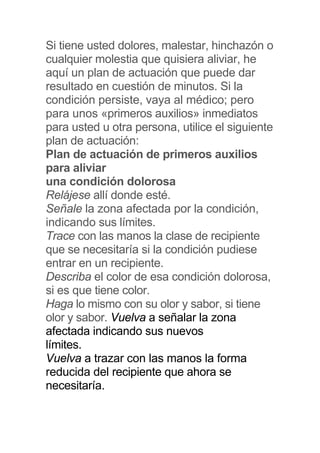 Si tiene usted dolores, malestar, hinchazón o
cualquier molestia que quisiera aliviar, he
aquí un plan de actuación que puede dar
resultado en cuestión de minutos. Si la
condición persiste, vaya al médico; pero
para unos «primeros auxilios» inmediatos
para usted u otra persona, utilice el siguiente
plan de actuación:
Plan de actuación de primeros auxilios
para aliviar
una condición dolorosa
Relájese allí donde esté.
Señale la zona afectada por la condición,
indicando sus límites.
Trace con las manos la clase de recipiente
que se necesitaría si la condición pudiese
entrar en un recipiente.
Describa el color de esa condición dolorosa,
si es que tiene color.
Haga lo mismo con su olor y sabor, si tiene
olor y sabor. Vuelva a señalar la zona
afectada indicando sus nuevos
límites.
Vuelva a trazar con las manos la forma
reducida del recipiente que ahora se
necesitaría.
 