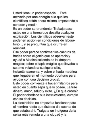 Usted tiene un poder especial. Está
activado por una energía a la que los
científicos están ahora mismo empezando a
conocer y medir.
Es un poder sorprendente. Trabaja para
usted en una forma que desafía cualquier
explicación. Los científicos observan este
poder en acción en condiciones de labora-
torio..., y se preguntan qué ocurre en
realidad.
Ese poder parece confirmar los cuentos de
hadas sobre el genio que se apareció y
ayudó a Aladino saliendo de la lámpara
mágica; sobre el tapiz mágico que llevaba a
su amo volando a cualquier sitio,
instantáneamente; y sobre el hada madrina
que llegaba en el momento oportuno para
ayudar con una decisión crucial.
Este poder comienza a hacer milagros para
usted en cuanto sepa que lo posee. Le trae
dinero, amor, salud y éxito. ¿En qué orden?
El poder obedece sus instrucciones, cumple
con su decisión.
La electricidad no empezó a funcionar para
el hombre hasta que éste se dio cuenta de
que estaba ahí. Traiga a un indígena de la
selva más remota a una ciudad y la
 