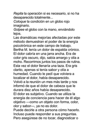 Repita la operación si es necesario, si no ha
desaparecido totalmente...
Coloque la condición en un globo rojo
imaginario.
Golpee el globo con la mano, enviándolo
lejos.
Las dramáticas mejorías afectadas por este
método demuestran el poder de la energía
psicotrónica en este campo de trabajo.
Bertha M. tenía un dolor de espalda crónico.
El dolor cabría en una jarra ancha. Era de
color gris oscuro, dijo, sabía amargo y olía a
moho. Recorrimos juntos los pasos de rutina.
Esta vez el dolor llenaría una taza. Era gris
clarito, apenas si tenía sabor y olía a
humedad. Cuando le pedí que volviera a
localizar el dolor, había desaparecido.
Volvió a la reunión un mes más tarde y nos
informó de que el dolor de cabeza que le
durara diez años había desaparecido.
El dolor es subjetivo. Cuando se utiliza la
energía de conciencia para hacer de él algo
objetivo —como un objeto con forma, color,
olor y sabor—, ya no es dolor.
Puede decirle a otra persona cómo hacerlo.
Incluso puede responder a sus preguntas.
Pero asegúrese de no tocar, diagnosticar o
 