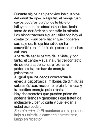 Durante siglos han pervivido los cuentos
del «mal de ojo». Rasputín, el monje ruso
cuyos poderes curatorios le hicieron
influyente en los círculos zaristas, tenía
fama de dar órdenes con sólo la mirada.
Los hipnotizadores siguen utilizando hoy el
contacto visual para hacer que cooperen
sus sujetos. El ojo hipnótico se ha
convertido en símbolo de poder en muchas
culturas.
Aparte de ser el centro de la vista, y por
tanto, el centro visual natural del contacto
de persona a persona, el ojo es un
poderoso transmisor de energía
psicotrónica.
Al igual que los dedos concentran la
energía psicotrónica, millones de diminutas
células ópticas reciben energía luminosa y
transmiten energía psicotrónica.
Hay dos secretos que pueden privar de
poder a tiranos y gamberros que traten de
molestarle y perjudicarle y que le dan a
usted ese poder:
Secreto núm. 1: El mantener a una persona
bajo su mirada le convierte en remitente,
luego en receptor.
 