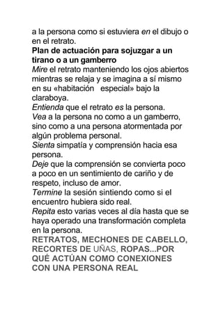 a la persona como si estuviera en el dibujo o
en el retrato.
Plan de actuación para sojuzgar a un
tirano o a un gamberro
Mire el retrato manteniendo los ojos abiertos
mientras se relaja y se imagina a sí mismo
en su «habitación especial» bajo la
claraboya.
Entienda que el retrato es la persona.
Vea a la persona no como a un gamberro,
sino como a una persona atormentada por
algún problema personal.
Sienta simpatía y comprensión hacia esa
persona.
Deje que la comprensión se convierta poco
a poco en un sentimiento de cariño y de
respeto, incluso de amor.
Termine la sesión sintiendo como si el
encuentro hubiera sido real.
Repita esto varias veces al día hasta que se
haya operado una transformación completa
en la persona.
RETRATOS, MECHONES DE CABELLO,
RECORTES DE UÑAS, ROPAS...POR
QUÉ ACTÚAN COMO CONEXIONES
CON UNA PERSONA REAL
 