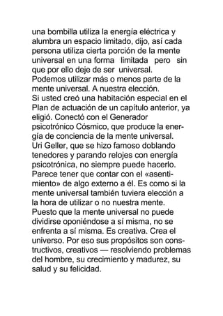 una bombilla utiliza la energía eléctrica y
alumbra un espacio limitado, dijo, así cada
persona utiliza cierta porción de la mente
universal en una forma limitada pero sin
que por ello deje de ser universal.
Podemos utilizar más o menos parte de la
mente universal. A nuestra elección.
Si usted creó una habitación especial en el
Plan de actuación de un capítulo anterior, ya
eligió. Conectó con el Generador
psicotrónico Cósmico, que produce la ener-
gía de conciencia de la mente universal.
Uri Geller, que se hizo famoso doblando
tenedores y parando relojes con energía
psicotrónica, no siempre puede hacerlo.
Parece tener que contar con el «asenti-
miento» de algo externo a él. Es como si la
mente universal también tuviera elección a
la hora de utilizar o no nuestra mente.
Puesto que la mente universal no puede
dividirse oponiéndose a sí misma, no se
enfrenta a sí misma. Es creativa. Crea el
universo. Por eso sus propósitos son cons-
tructivos, creativos — resolviendo problemas
del hombre, su crecimiento y madurez, su
salud y su felicidad.
 