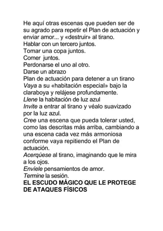 He aquí otras escenas que pueden ser de
su agrado para repetir el Plan de actuación y
enviar amor... y «destruir» al tirano.
Hablar con un tercero juntos.
Tomar una copa juntos.
Comer juntos.
Perdonarse el uno al otro.
Darse un abrazo
Plan de actuación para detener a un tirano
Vaya a su «habitación especial» bajo la
claraboya y relájese profundamente.
Llene la habitación de luz azul
Invite a entrar al tirano y véalo suavizado
por la luz azul.
Cree una escena que pueda tolerar usted,
como las descritas más arriba, cambiando a
una escena cada vez más armoniosa
conforme vaya repitiendo el Plan de
actuación.
Acerqúese al tirano, imaginando que le mira
a los ojos.
Envíele pensamientos de amor.
Termine la sesión.
EL ESCUDO MÁGICO QUE LE PROTEGE
DE ATAQUES FÍSICOS
 