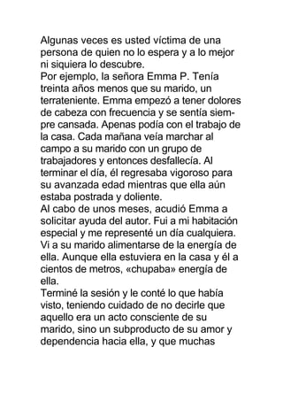Algunas veces es usted víctima de una
persona de quien no lo espera y a lo mejor
ni siquiera lo descubre.
Por ejemplo, la señora Emma P. Tenía
treinta años menos que su marido, un
terrateniente. Emma empezó a tener dolores
de cabeza con frecuencia y se sentía siem-
pre cansada. Apenas podía con el trabajo de
la casa. Cada mañana veía marchar al
campo a su marido con un grupo de
trabajadores y entonces desfallecía. Al
terminar el día, él regresaba vigoroso para
su avanzada edad mientras que ella aún
estaba postrada y doliente.
Al cabo de unos meses, acudió Emma a
solicitar ayuda del autor. Fui a mi habitación
especial y me representé un día cualquiera.
Vi a su marido alimentarse de la energía de
ella. Aunque ella estuviera en la casa y él a
cientos de metros, «chupaba» energía de
ella.
Terminé la sesión y le conté lo que había
visto, teniendo cuidado de no decirle que
aquello era un acto consciente de su
marido, sino un subproducto de su amor y
dependencia hacia ella, y que muchas
 