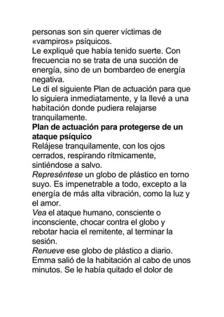 personas son sin querer víctimas de
«vampiros» psíquicos.
Le expliqué que había tenido suerte. Con
frecuencia no se trata de una succión de
energía, sino de un bombardeo de energía
negativa.
Le di el siguiente Plan de actuación para que
lo siguiera inmediatamente, y la llevé a una
habitación donde pudiera relajarse
tranquilamente.
Plan de actuación para protegerse de un
ataque psíquico
Relájese tranquilamente, con los ojos
cerrados, respirando rítmicamente,
sintiéndose a salvo.
Represéntese un globo de plástico en torno
suyo. Es impenetrable a todo, excepto a la
energía de más alta vibración, como la luz y
el amor.
Vea el ataque humano, consciente o
inconsciente, chocar contra el globo y
rebotar hacia el remitente, al terminar la
sesión.
Renueve ese globo de plástico a diario.
Emma salió de la habitación al cabo de unos
minutos. Se le había quitado el dolor de
 