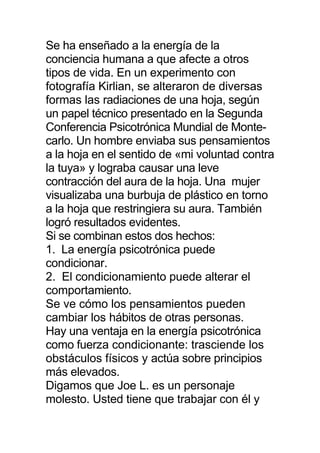 Se ha enseñado a la energía de la
conciencia humana a que afecte a otros
tipos de vida. En un experimento con
fotografía Kirlian, se alteraron de diversas
formas las radiaciones de una hoja, según
un papel técnico presentado en la Segunda
Conferencia Psicotrónica Mundial de Monte-
carlo. Un hombre enviaba sus pensamientos
a la hoja en el sentido de «mi voluntad contra
la tuya» y lograba causar una leve
contracción del aura de la hoja. Una mujer
visualizaba una burbuja de plástico en torno
a la hoja que restringiera su aura. También
logró resultados evidentes.
Si se combinan estos dos hechos:
1. La energía psicotrónica puede
condicionar.
2. El condicionamiento puede alterar el
comportamiento.
Se ve cómo los pensamientos pueden
cambiar los hábitos de otras personas.
Hay una ventaja en la energía psicotrónica
como fuerza condicionante: trasciende los
obstáculos físicos y actúa sobre principios
más elevados.
Digamos que Joe L. es un personaje
molesto. Usted tiene que trabajar con él y
 
