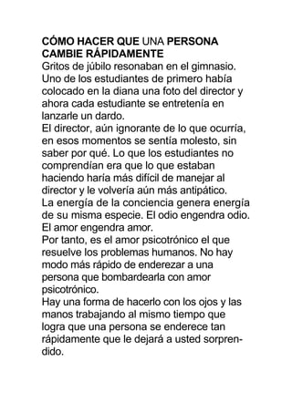 CÓMO HACER QUE UNA PERSONA
CAMBIE RÁPIDAMENTE
Gritos de júbilo resonaban en el gimnasio.
Uno de los estudiantes de primero había
colocado en la diana una foto del director y
ahora cada estudiante se entretenía en
lanzarle un dardo.
El director, aún ignorante de lo que ocurría,
en esos momentos se sentía molesto, sin
saber por qué. Lo que los estudiantes no
comprendían era que lo que estaban
haciendo haría más difícil de manejar al
director y le volvería aún más antipático.
La energía de la conciencia genera energía
de su misma especie. El odio engendra odio.
El amor engendra amor.
Por tanto, es el amor psicotrónico el que
resuelve los problemas humanos. No hay
modo más rápido de enderezar a una
persona que bombardearla con amor
psicotrónico.
Hay una forma de hacerlo con los ojos y las
manos trabajando al mismo tiempo que
logra que una persona se enderece tan
rápidamente que le dejará a usted sorpren-
dido.
 