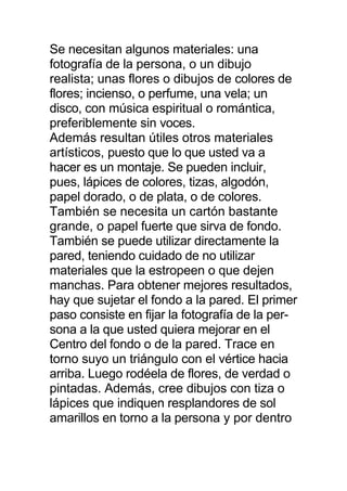 Se necesitan algunos materiales: una
fotografía de la persona, o un dibujo
realista; unas flores o dibujos de colores de
flores; incienso, o perfume, una vela; un
disco, con música espiritual o romántica,
preferiblemente sin voces.
Además resultan útiles otros materiales
artísticos, puesto que lo que usted va a
hacer es un montaje. Se pueden incluir,
pues, lápices de colores, tizas, algodón,
papel dorado, o de plata, o de colores.
También se necesita un cartón bastante
grande, o papel fuerte que sirva de fondo.
También se puede utilizar directamente la
pared, teniendo cuidado de no utilizar
materiales que la estropeen o que dejen
manchas. Para obtener mejores resultados,
hay que sujetar el fondo a la pared. El primer
paso consiste en fijar la fotografía de la per-
sona a la que usted quiera mejorar en el
Centro del fondo o de la pared. Trace en
torno suyo un triángulo con el vértice hacia
arriba. Luego rodéela de flores, de verdad o
pintadas. Además, cree dibujos con tiza o
lápices que indiquen resplandores de sol
amarillos en torno a la persona y por dentro
 