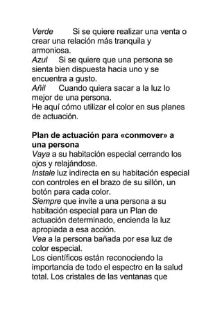 Verde Si se quiere realizar una venta o
crear una relación más tranquila y
armoniosa.
Azul Si se quiere que una persona se
sienta bien dispuesta hacia uno y se
encuentra a gusto.
Añil Cuando quiera sacar a la luz lo
mejor de una persona.
He aquí cómo utilizar el color en sus planes
de actuación.
Plan de actuación para «conmover» a
una persona
Vaya a su habitación especial cerrando los
ojos y relajándose.
Instale luz indirecta en su habitación especial
con controles en el brazo de su sillón, un
botón para cada color.
Siempre que invite a una persona a su
habitación especial para un Plan de
actuación determinado, encienda la luz
apropiada a esa acción.
Vea a la persona bañada por esa luz de
color especial.
Los científicos están reconociendo la
importancia de todo el espectro en la salud
total. Los cristales de las ventanas que
 