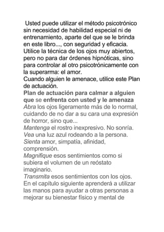 Usted puede utilizar el método psicotrónico
sin necesidad de habilidad especial ni de
entrenamiento, aparte del que se le brinda
en este libro..., con seguridad y eficacia.
Utilice la técnica de los ojos muy abiertos,
pero no para dar órdenes hipnóticas, sino
para controlar al otro psicotrónicamente con
la superarma: el amor.
Cuando alguien le amenace, utilice este Plan
de actuación.
Plan de actuación para calmar a alguien
que se enfrenta con usted y le amenaza
Abra los ojos ligeramente más de lo normal,
cuidando de no dar a su cara una expresión
de horror, sino que...
Mantenga el rostro inexpresivo. No sonría.
Vea una luz azul rodeando a la persona.
Sienta amor, simpatía, afinidad,
comprensión.
Magnifique esos sentimientos como si
subiera el volumen de un reóstato
imaginario.
Transmita esos sentimientos con los ojos.
En el capítulo siguiente aprenderá a utilizar
las manos para ayudar a otras personas a
mejorar su bienestar físico y mental de
 