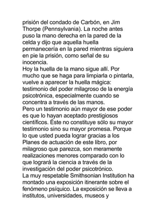 prisión del condado de Carbón, en Jim
Thorpe (Pennsylvania). La noche antes
puso la mano derecha en la pared de la
celda y dijo que aquella huella
permanecería en la pared mientras siguiera
en pie la prisión, como señal de su
inocencia.
Hoy la huella de la mano sigue allí. Por
mucho que se haga para limpiarla o pintarla,
vuelve a aparecer la huella mágica:
testimonio del poder milagroso de la energía
psicotrónica, especialmente cuando se
concentra a través de las manos.
Pero un testimonio aún mayor de ese poder
es que lo hayan aceptado prestigiosos
científicos. Éste no constituye sólo su mayor
testimonio sino su mayor promesa. Porque
lo que usted pueda lograr gracias a los
Planes de actuación de este libro, por
milagroso que parezca, son meramente
realizaciones menores comparado con lo
que logrará la ciencia a través de la
investigación del poder psicotrónico.
La muy respetable Smithsonian Institution ha
montado una exposición itinerante sobre el
fenómeno psíquico. La exposición se lleva a
institutos, universidades, museos y
 