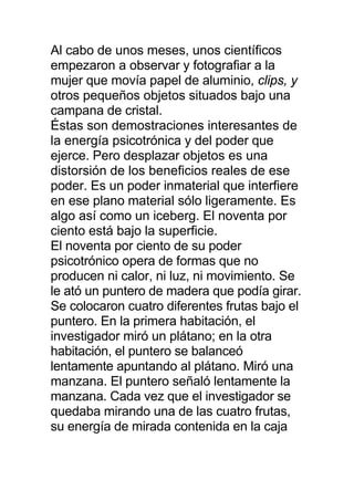 Al cabo de unos meses, unos científicos
empezaron a observar y fotografiar a la
mujer que movía papel de aluminio, clips, y
otros pequeños objetos situados bajo una
campana de cristal.
Éstas son demostraciones interesantes de
la energía psicotrónica y del poder que
ejerce. Pero desplazar objetos es una
distorsión de los beneficios reales de ese
poder. Es un poder inmaterial que interfiere
en ese plano material sólo ligeramente. Es
algo así como un iceberg. El noventa por
ciento está bajo la superficie.
El noventa por ciento de su poder
psicotrónico opera de formas que no
producen ni calor, ni luz, ni movimiento. Se
le ató un puntero de madera que podía girar.
Se colocaron cuatro diferentes frutas bajo el
puntero. En la primera habitación, el
investigador miró un plátano; en la otra
habitación, el puntero se balanceó
lentamente apuntando al plátano. Miró una
manzana. El puntero señaló lentamente la
manzana. Cada vez que el investigador se
quedaba mirando una de las cuatro frutas,
su energía de mirada contenida en la caja
 