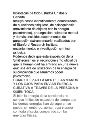 bibliotecas de todo Estados Unidos y
Canadá.
Incluye casos científicamente demostrados
de curaciones psíquicas, de psicoquinesis
(movimiento de objetos con la energía
psicotrónica), precognición, telepatía mental
y demás, incluidos experimentos de
percepción extransensorial realizados con
el Stanford Research Institute,
encantamientos e investigación criminal
psíquica.
Podemos decir que esta exposición de la
Smithsonian es el reconocimiento oficial de
que la humanidad ha entrado en una nueva
era: una era de utilización de la energía de
su conciencia que llamamos poder
psicotrónico.
CÓMO UTILIZAR LA MENTE, LAS MANOS
Y LOS OJOS PARA ENVIAR ENERGÍA
CURATIVA A TRAVÉS DE LA PERSONA A
QUIEN TOCA
Si bien la energía de la conciencia no
conoce límites de espacio y de tiempo que
las demás energías han de superar, se
puede, sin embargo, aplicar aquí y ahora
con toda eficacia, comparado con las
energías físicas.
 