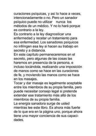curaciones psíquicas, y así lo hace a veces,
intencionadamente o no. Pero un sanador
psíquico puede no utilizar nunca los
métodos de un médico. Y no lo hará porque
es contrario a la ley.
Es contrario a la ley diagnosticar una
enfermedad y recetar un tratamiento para
esa enfermedad. Los sanadores psíquicos
no infringen esa ley si hacen su trabajo en
secreto y a distancia.
En este capítulo permaneceremos en el
secreto, pero algunas de las cosas las
haremos en presencia de la persona, e
incluso tocándola, realizando una imposición
de manos como se hace en las curaciones
de fe, y moviendo las manos como se hace
en los masajes.
Tocar y dar masaje es legalmente aceptable
entre los miembros de su propia familia, pero
puede necesitar consejo legal si pretende
extender ese tratamiento más allá de los
miembros de su propia familia.
La energía sanadora surge de usted
mientras lee este libro. Es ahora más fuerte
de lo que era en la página uno, porque ahora
tiene una mayor conciencia de sus capaci-
dades.
 