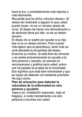 hace la luz, y probablemente más deprisa y
más fácilmente.
Recuerde que he dicho «sincero deseo». El
deseo de mostrarle a alguien lo que usted
puede hacer, no es un sincero deseo de
curar. El deseo de hacer una demostración o
de alcanzar fama por ello, no es un deseo
sincero.
El deseo de un padre por ayudar a su hijo,
ése sí es un deseo sincero. Pero cuanto
más lejano sea el parentesco, tanto más se
verá afectada la sinceridad del deseo.
Examine su motivo. Si está libre de remoras
y se centra exclusivamente en ayudar a la
otra persona y sanarla, sin pensar en
recompensas o gratitud para usted, enton-
ces ha pasado la prueba de la sinceridad.
Eso significa que está bien sintonizado y que
es capaz de detectar con bastante precisión.
He aquí cómo.
Plan de actuación para detectar la
naturaleza de la enfermedad en otra
persona y ayudarla
Vaya a su «habitación especial», bajo el
tragaluz, e invite mentalmente a la otra
persona a reunirse con usted.
 