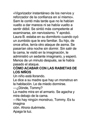 «Vigorizador instantáneo de los nervios y
reforzador de la confianza en sí mismo».
Sam le contó más tarde que no le habían
vuelto a dar mareos ni se había vuelto a
sentir débil. Se sintió más competente al
examinarse, sin nerviosismo. Y aprobó.
Laura B. estaba en su dormitorio cuando oyó
un zumbido que le era familiar. Su hijo, de
once años, tenía otro ataque de asma. Se
pasarían otra noche sin dormir. Sin salir de
la cama, le visitó en la imaginación, le
administró un sedante imaginario, y esperó.
Menos de un minuto después, se le había
pasado el ataque.
CÓMO ACABAR CON LAS RABIETAS DE
LOS NIÑOS
Un niño está llorando.
Le dice a su madre que hay un monstruo en
la habitación. Le da miedo dormirse.
—¿Dónde, Tommy?
La madre mira en el armario. Se agacha y
mira debajo de la cama.
—No hay ningún monstruo, Tommy. Es tu
imagina
ción. Ahora duérmete.
Apaga la luz.
 