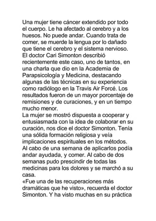 Una mujer tiene cáncer extendido por todo
el cuerpo. Le ha afectado al cerebro y a los
huesos. No puede andar. Cuando trata de
comer, se muerde la lengua por lo dañado
que tiene el cerebro y el sistema nervioso.
El doctor Cari Simonton describió
recientemente este caso, uno de tantos, en
una charla que dio en la Academia de
Parapsicología y Medicina, destacando
algunas de las técnicas en su experiencia
como radiólogo en la Travis Air Forcé. Los
resultados fueron de un mayor porcentaje de
remisiones y de curaciones, y en un tiempo
mucho menor.
La mujer se mostró dispuesta a cooperar y
entusiasmada con la idea de colaborar en su
curación, nos dice el doctor Simonton. Tenía
una sólida formación religiosa y veía
implicaciones espirituales en los métodos.
Al cabo de una semana de aplicarlos podía
andar ayudada, y comer. Al cabo de dos
semanas pudo prescindir de todas las
medicinas para los dolores y se marchó a su
casa.
«Fue una de las recuperaciones más
dramáticas que he visto», recuerda el doctor
Simonton. Y ha visto muchas en su práctica
 