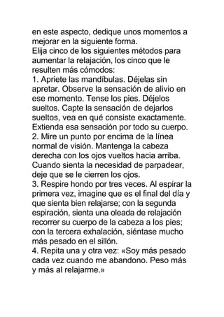 en este aspecto, dedique unos momentos a
mejorar en la siguiente forma.
Elija cinco de los siguientes métodos para
aumentar la relajación, los cinco que le
resulten más cómodos:
1. Apriete las mandíbulas. Déjelas sin
apretar. Observe la sensación de alivio en
ese momento. Tense los pies. Déjelos
sueltos. Capte la sensación de dejarlos
sueltos, vea en qué consiste exactamente.
Extienda esa sensación por todo su cuerpo.
2. Mire un punto por encima de la línea
normal de visión. Mantenga la cabeza
derecha con los ojos vueltos hacia arriba.
Cuando sienta la necesidad de parpadear,
deje que se le cierren los ojos.
3. Respire hondo por tres veces. Al espirar la
primera vez, imagine que es el final del día y
que sienta bien relajarse; con la segunda
espiración, sienta una oleada de relajación
recorrer su cuerpo de la cabeza a los pies;
con la tercera exhalación, siéntase mucho
más pesado en el sillón.
4. Repita una y otra vez: «Soy más pesado
cada vez cuando me abandono. Peso más
y más al relajarme.»
 