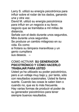 Larry S. utilizó su energía psicotrónica para
influir sobre el rodar de los dados, ganando
una y otra vez.
David M. utilizó su energía psicotrónica
para influir en un negocio a su favor,
negocio que se tramitaba a mil millas de
distancia.
Señale con el dedo durante unos segundos.
Mire durante unos segundos.
Se produce un cambio milagroso en su
vida. Es como
si frotara su lámpara maravillosa y un
genio cumpliera
sus deseos. –
COMO ACTIVAR SU GENERADOR
PSICOTRÓNICO Y CÓMO HACERLO
TRABAJAR PARA USTED
Usted ya ha utilizado su poder psicotrónico,
pero a un voltaje muy bajo y, por tanto, sólo
con resultados ocasionales. Usted le llama
suerte. Cuando las cosas le salen bien o
cuando no, que es lo más frecuente.
Hay varias formas de producir el poder de
su generador psicotrónico para tener
siempre buenos resultados.
 